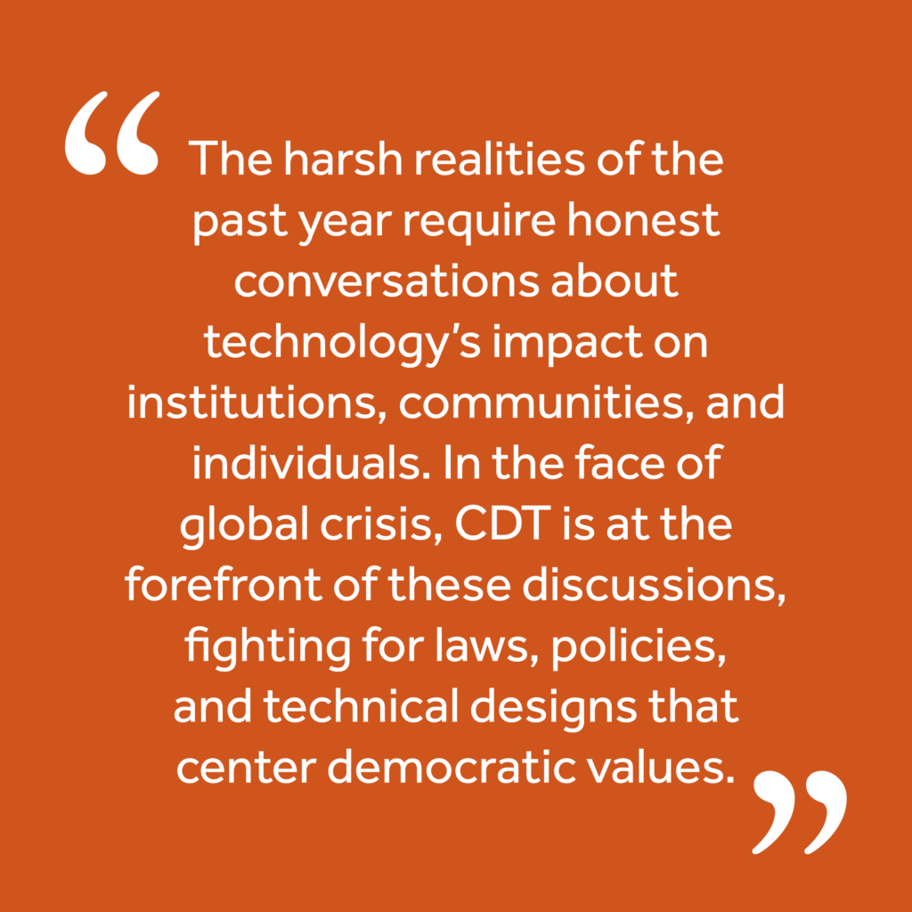 Quote: "The harsh realities of the past year require honest conversations about technology’s impact on institutions, communities, and individuals. In the face of global crisis, CDT is at the forefront of these discussions, fighting for laws, policies, and technical designs that center democratic values."