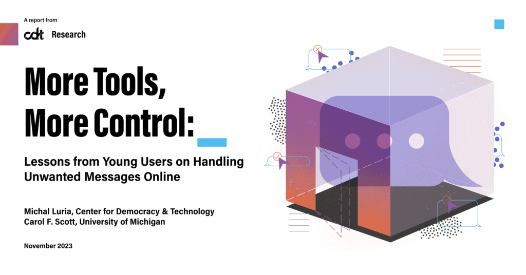 CDT Research report, entitled “More Tools, More Control: Lessons from Young Users on Handling Unwanted Messages Online.” Illustration of a chat bubble, secured in a room with active controls (a door, menu options, notifications and action options, and more) for the (young) user sending and receiving messages online.