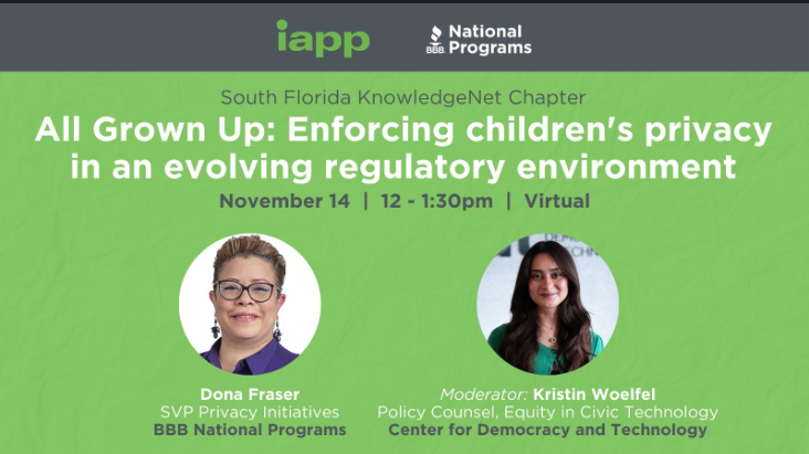 Join the South Florida KnowledgeNet Chapter for a lunchtime fireside chat with Dona Fraser, Senior Vice President, Privacy Initiatives, BBB National Programs, with guest host Kristin Woelfel Policy Counsel, Equity in Civic Technology, The Center for Democracy and Technology, where the two will discuss the latest developments and trends in Children's Privacy regulation, enforcement and litigation and what companies are doing to meet the challenge.